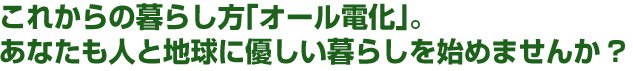 これからの暮らし方｢オール電化｣。 あなたも人と地球に優しい暮らしを始めませんか?